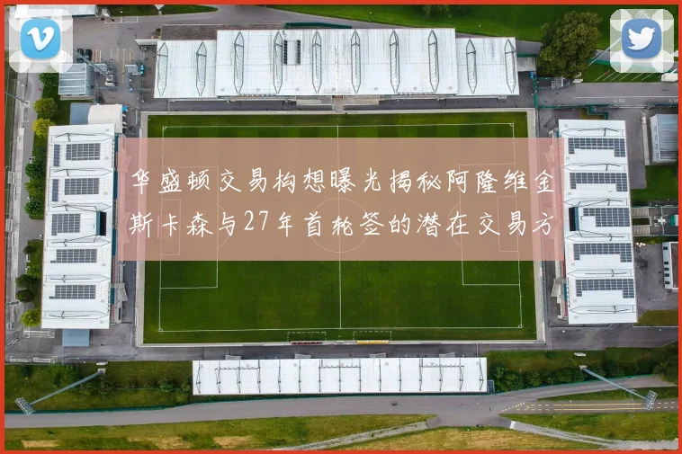 华盛顿交易构想曝光揭秘阿隆维金斯卡森与27年首轮签的潜在交易方案