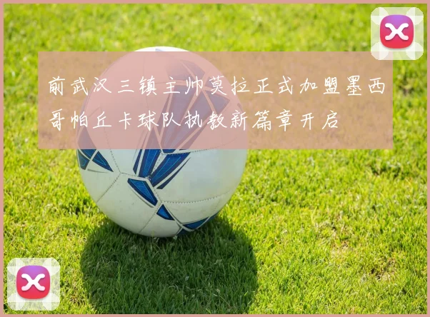 前武汉三镇主帅莫拉正式加盟墨西哥帕丘卡球队执教新篇章开启