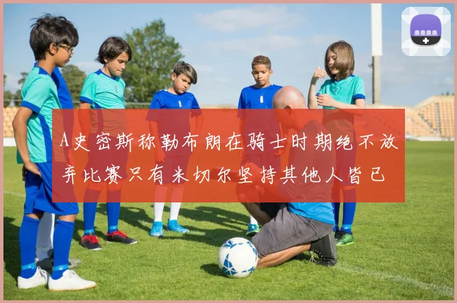 A史密斯称勒布朗在骑士时期绝不放弃比赛只有米切尔坚持其他人皆已放弃