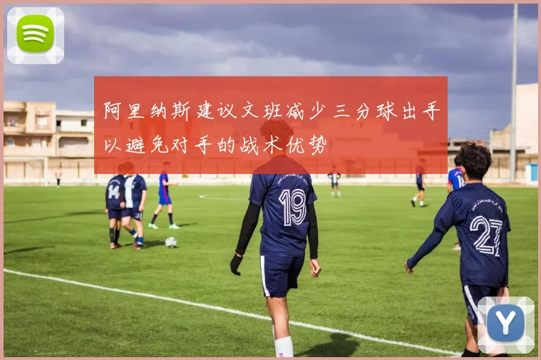 阿里纳斯建议文班减少三分球出手以避免对手的战术优势