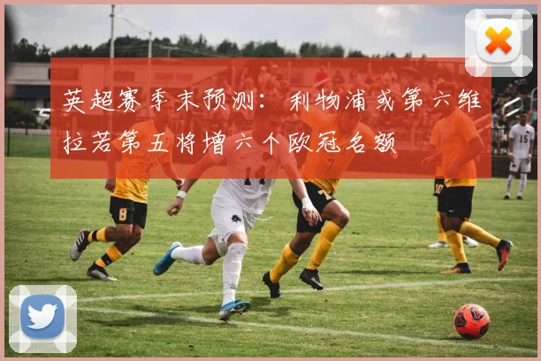 英超赛季末预测：利物浦或第六维拉若第五将增六个欧冠名额