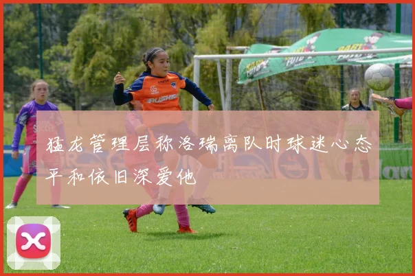 猛龙管理层称洛瑞离队时球迷心态平和依旧深爱他