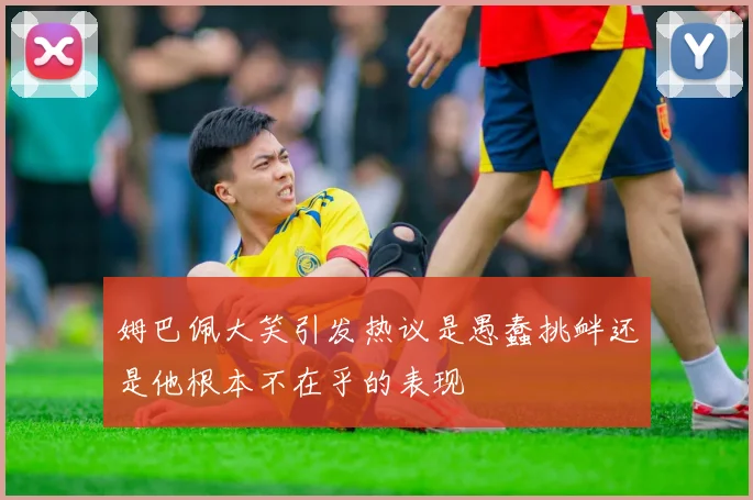 姆巴佩大笑引发热议是愚蠢挑衅还是他根本不在乎的表现
