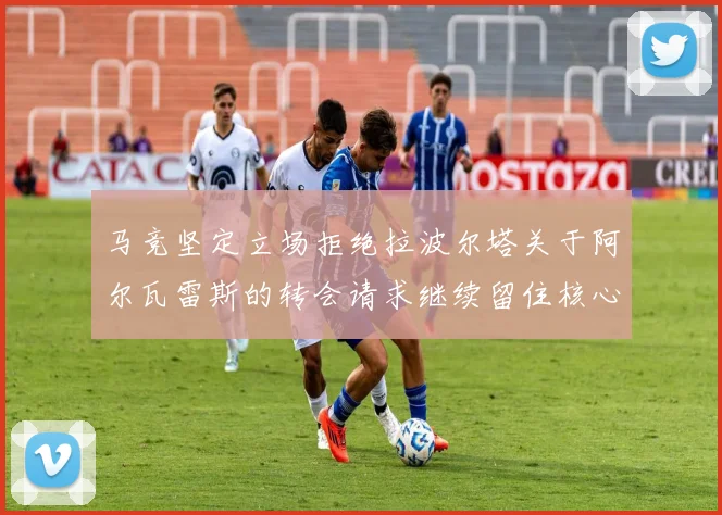 马竞坚定立场拒绝拉波尔塔关于阿尔瓦雷斯的转会请求继续留住核心球员