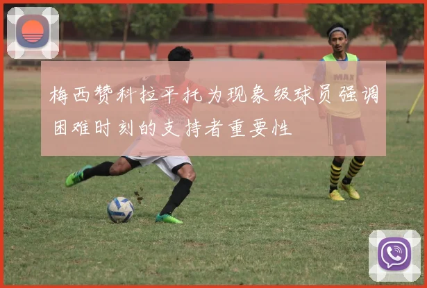 梅西赞科拉平托为现象级球员强调困难时刻的支持者重要性