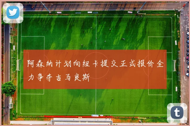阿森纳计划向纽卡提交正式报价全力争夺吉马良斯