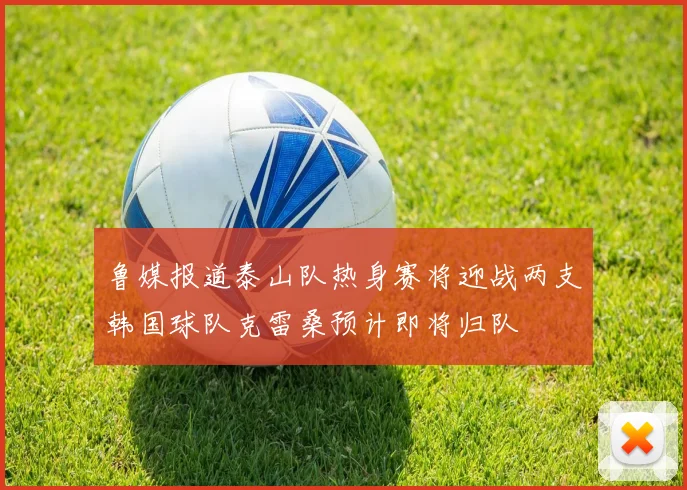 鲁媒报道泰山队热身赛将迎战两支韩国球队克雷桑预计即将归队
