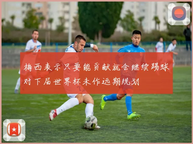梅西表示只要能贡献就会继续踢球对下届世界杯未作远期规划
