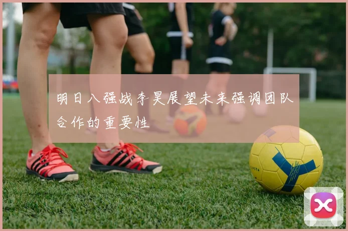明日八强战李昊展望未来强调团队合作的重要性