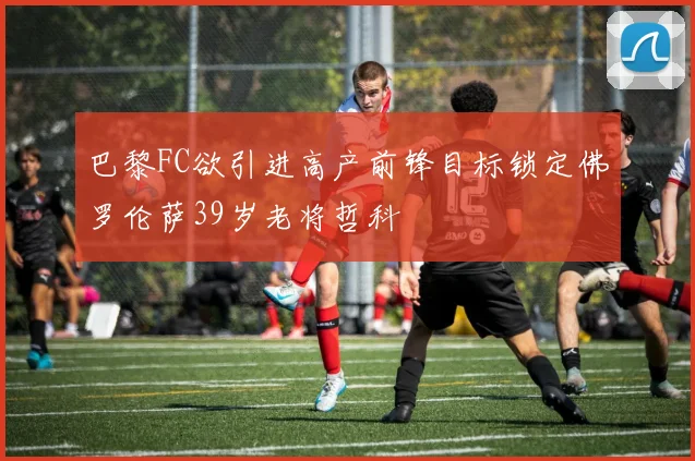 巴黎FC欲引进高产前锋目标锁定佛罗伦萨39岁老将哲科