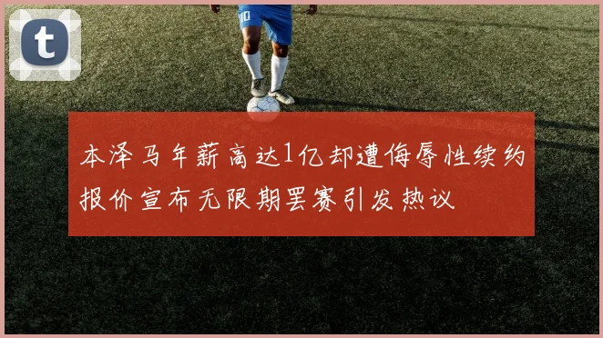 本泽马年薪高达1亿却遭侮辱性续约报价宣布无限期罢赛引发热议