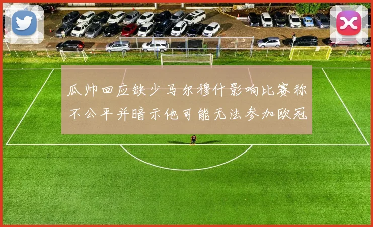 瓜帅回应缺少马尔穆什影响比赛称不公平并暗示他可能无法参加欧冠