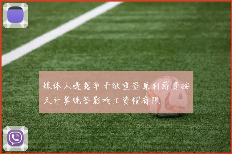 媒体人透露华子欲重签康利薪资按天计算晚签影响工资帽有限