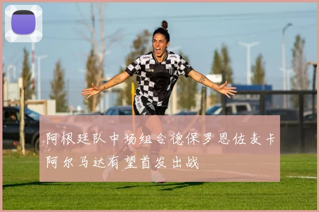 阿根廷队中场组合德保罗恩佐麦卡阿尔马达有望首发出战