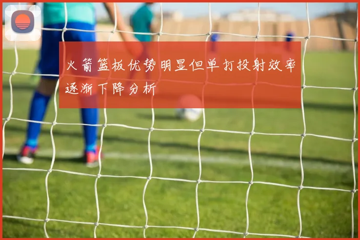 火箭篮板优势明显但单打投射效率逐渐下降分析