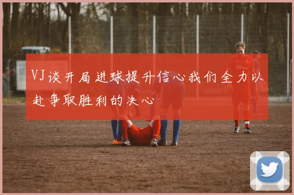 VJ谈开局进球提升信心我们全力以赴争取胜利的决心