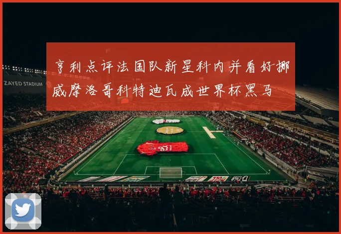亨利点评法国队新星科内并看好挪威摩洛哥科特迪瓦成世界杯黑马