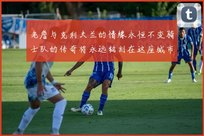 老詹与克利夫兰的情缘永恒不变骑士队的传奇将永远铭刻在这座城市