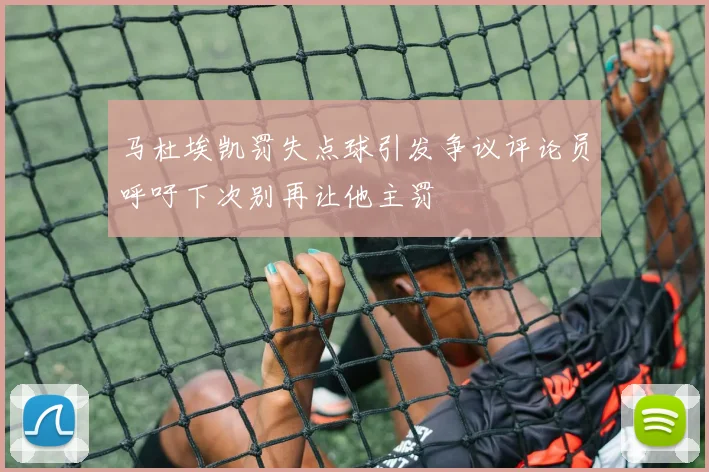 马杜埃凯罚失点球引发争议评论员呼吁下次别再让他主罚