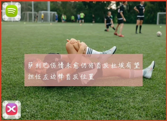 萨利巴伤情未愈仍将首发杜埃有望担任左边锋首发位置